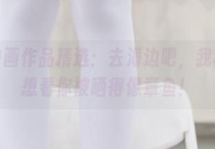 兔玩映画作品精选：去海边吧，我真的不想看你被晒得像章鱼！